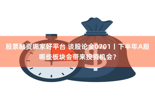 股票融资哪家好平台 谈股论金0701丨下半年A股哪些板块会带来投资机会？