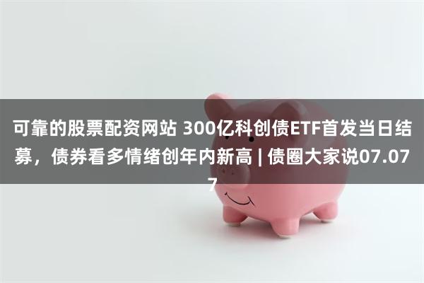 可靠的股票配资网站 300亿科创债ETF首发当日结募，债券看多情绪创年内新高 | 债圈大家说07.07