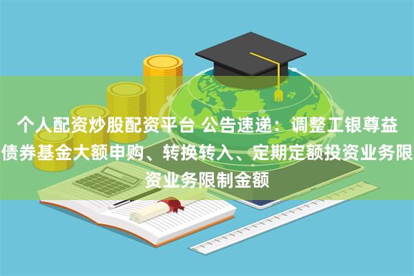 个人配资炒股配资平台 公告速递：调整工银尊益中短债债券基金大额申购、转换转入、定期定额投资业务限制金额