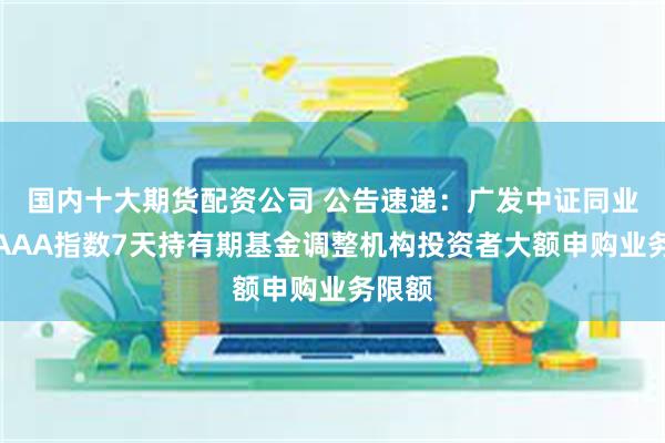 国内十大期货配资公司 公告速递：广发中证同业存单AAA指数7天持有期基金调整机构投资者大额申购业务限额