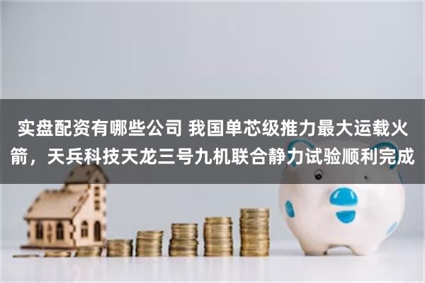 实盘配资有哪些公司 我国单芯级推力最大运载火箭，天兵科技天龙三号九机联合静力试验顺利完成
