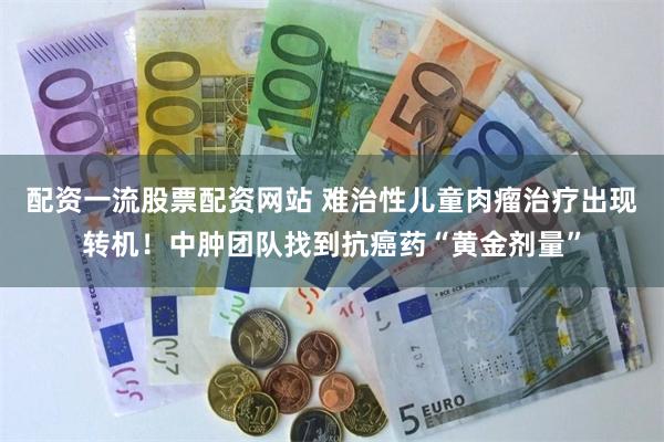 配资一流股票配资网站 难治性儿童肉瘤治疗出现转机！中肿团队找到抗癌药“黄金剂量”