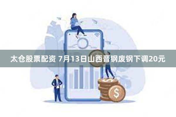 太仓股票配资 7月13日山西晋钢废钢下调20元