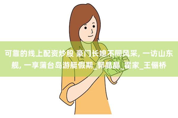 可靠的线上配资炒股 豪门长媳不同风采, 一访山东舰, 一享蒲台岛游艇假期_郭晶晶_霍家_王俪桥