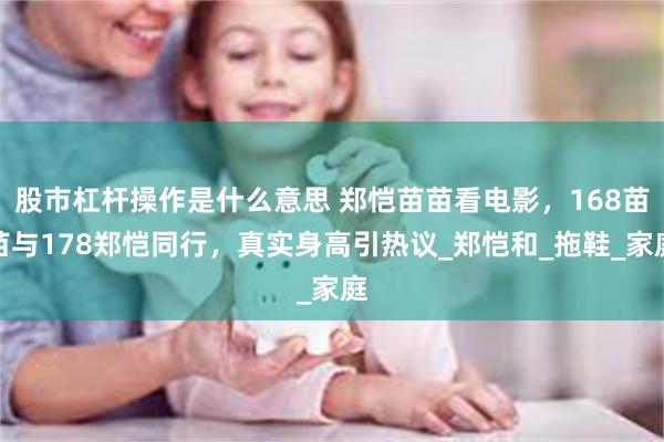 股市杠杆操作是什么意思 郑恺苗苗看电影，168苗苗与178郑恺同行，真实身高引热议_郑恺和_拖鞋_家庭