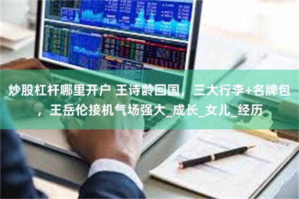 炒股杠杆哪里开户 王诗龄回国，三大行李+名牌包，王岳伦接机气场强大_成长_女儿_经历