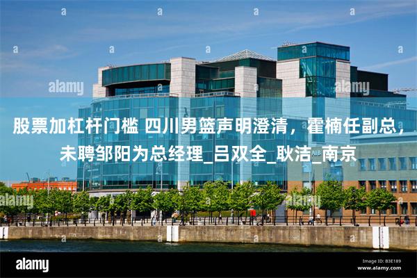 股票加杠杆门槛 四川男篮声明澄清，霍楠任副总，未聘邹阳为总经理_吕双全_耿洁_南京