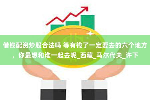 借钱配资炒股合法吗 等有钱了一定要去的六个地方，你最想和谁一起去呢_西藏_马尔代夫_许下