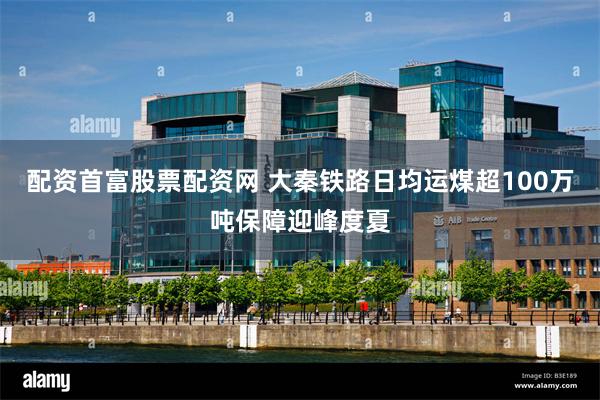 配资首富股票配资网 大秦铁路日均运煤超100万吨保障迎峰度夏