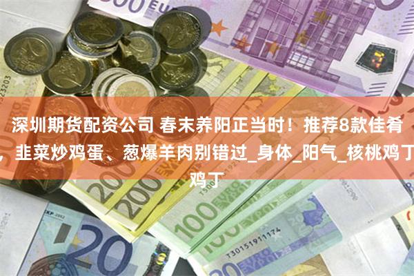 深圳期货配资公司 春末养阳正当时！推荐8款佳肴，韭菜炒鸡蛋、葱爆羊肉别错过_身体_阳气_核桃鸡丁