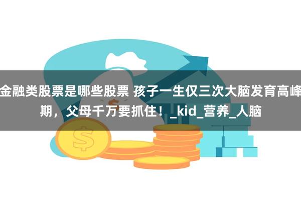 金融类股票是哪些股票 孩子一生仅三次大脑发育高峰期，父母千万要抓住！_kid_营养_人脑