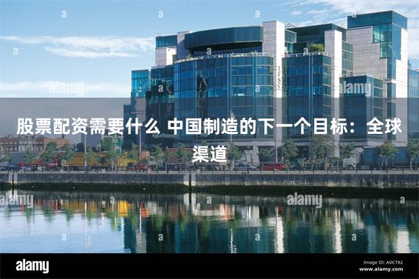 股票配资需要什么 中国制造的下一个目标：全球渠道