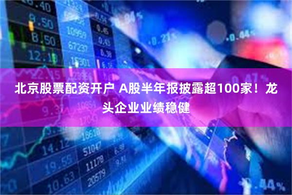 北京股票配资开户 A股半年报披露超100家！龙头企业业绩稳健