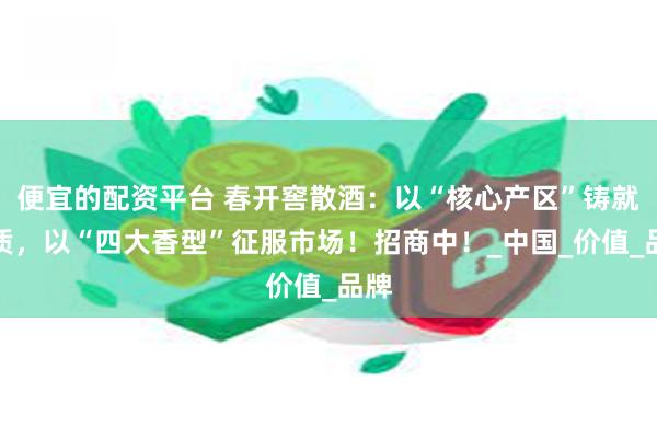 便宜的配资平台 春开窖散酒：以“核心产区”铸就品质，以“四大香型”征服市场！招商中！_中国_价值_品牌