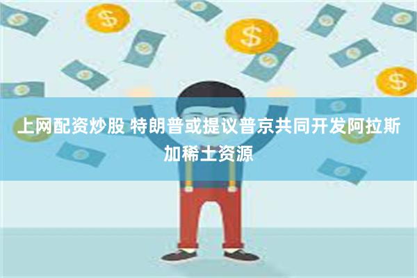 上网配资炒股 特朗普或提议普京共同开发阿拉斯加稀土资源
