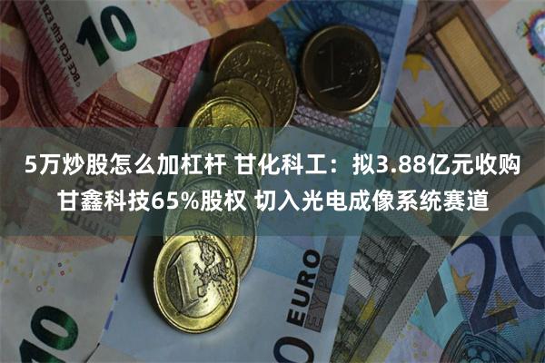 5万炒股怎么加杠杆 甘化科工：拟3.88亿元收购甘鑫科技65%股权 切入光电成像系统赛道
