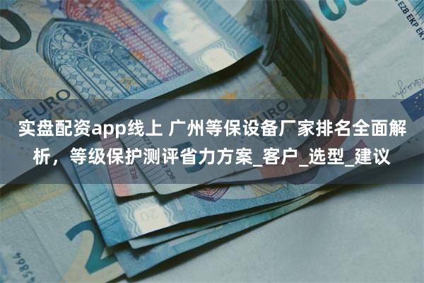 实盘配资app线上 广州等保设备厂家排名全面解析，等级保护测评省力方案_客户_选型_建议