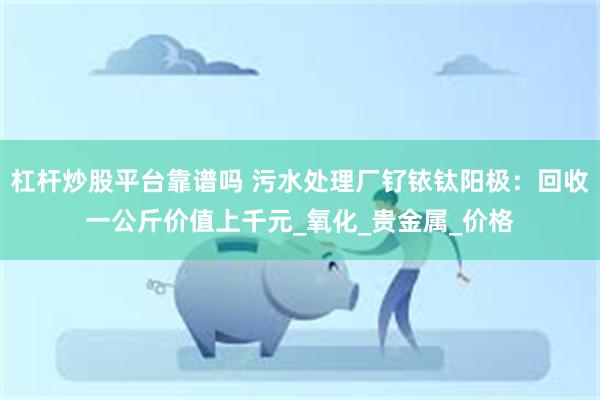 杠杆炒股平台靠谱吗 污水处理厂钌铱钛阳极：回收一公斤价值上千元_氧化_贵金属_价格
