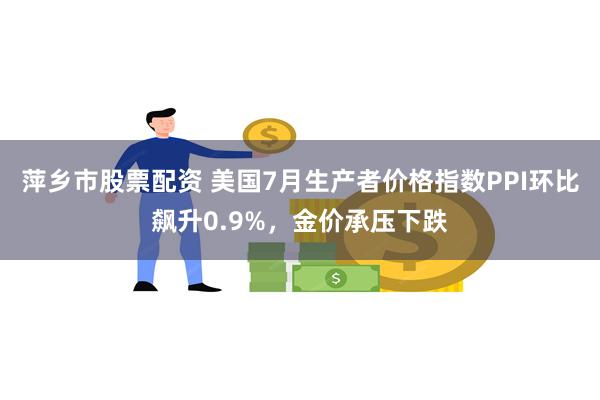 萍乡市股票配资 美国7月生产者价格指数PPI环比飙升0.9%，金价承压下跌