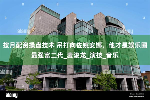 按月配资操盘技术 吊打向佐姚安娜，他才是娱乐圈最强富二代_麦浚龙_演技_音乐