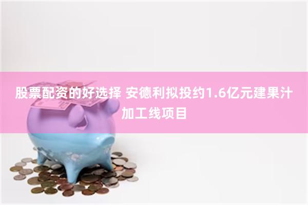 股票配资的好选择 安德利拟投约1.6亿元建果汁加工线项目
