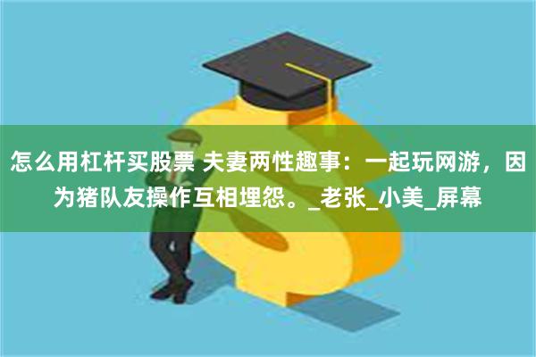 怎么用杠杆买股票 夫妻两性趣事：一起玩网游，因为猪队友操作互相埋怨。_老张_小美_屏幕